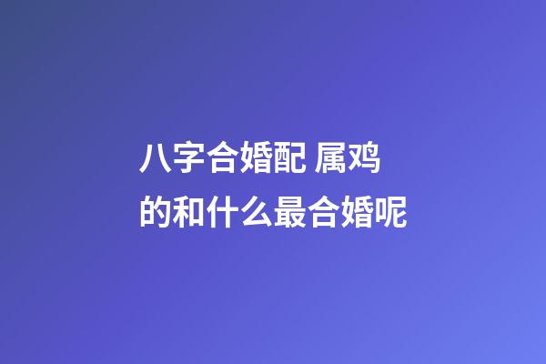 八字合婚配 属鸡的和什么最合婚呢